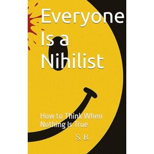 B., S. D. Everyone Is a Nihilist: How to Think When Nothing Is True B., S. D. Everyone Is a Nihilist: How to Think When Nothing Is True