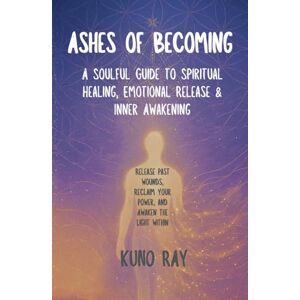 Ray, Kuno Ashes of Becoming: A Soulful Guide to Spiritual Healing, Emotional Release, and Inner Awakening: Release Past Wounds, Reclaim Your Power, and Awaken the Light Within Ray, Kuno Ashes of Becoming: A Soulful Guide to Spiritual Healing, Emotional Release, and Inner Awakening: Release Past Wounds, Reclaim Your Power, and Awaken the Light Within