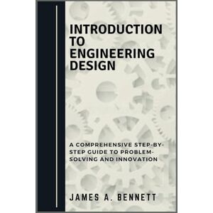 Bennett, James A. Introduction to Engineering Design: A Comprehensive STEP-BY-STEP Guide to Problem-Solving and Innovation Bennett, James A. Introduction to Engineering Design: A Comprehensive STEP-BY-STEP Guide to Problem-Solving and Innovation