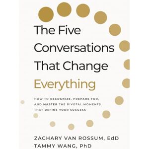Rossum EdD, Zachary Van The Five Conversations that Change Everything: How to Recognize, Prepare For, and Master the Pivotal Moments That Define Your Success Rossum EdD, Zachary Van The Five Conversations that Change Everything: How to Recognize, Prepare For, and Master the Pivotal Moments That Define Your Success
