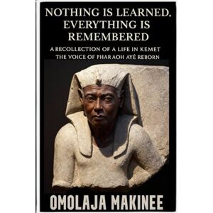 MAKINEE, MR OMOLAJA NOTHING IS LEARNED, EVERYTHING IS REMEMBERED: A RECOLLECTION OF A LIFE IN KEMET: THE VOICE OF PHARAOH AYÉ REBORN MAKINEE, MR OMOLAJA NOTHING IS LEARNED, EVERYTHING IS REMEMBERED: A RECOLLECTION OF A LIFE IN KEMET: THE VOICE OF PHARAOH AYÉ REBORN
