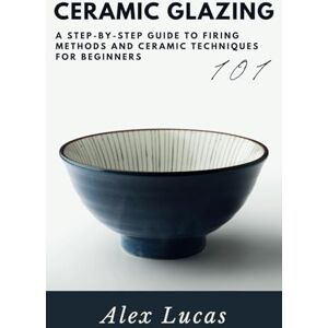 Lucas, Alex Ceramic Glazing: A Step-by-Step Guide to Firing Methods and Ceramic Techniques for Beginners Lucas, Alex Ceramic Glazing: A Step-by-Step Guide to Firing Methods and Ceramic Techniques for Beginners