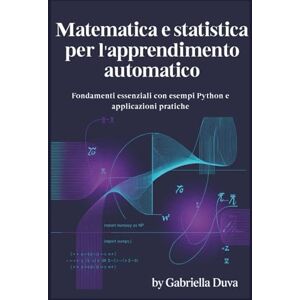 Duva, Gabriella Matematica e statistica per l'apprendimento automatico: Fondamenti essenziali con esempi Python e applicazioni pratiche Duva, Gabriella Matematica e statistica per l'apprendimento automatico: Fondamenti essenziali con esempi Python e applicazioni pratiche