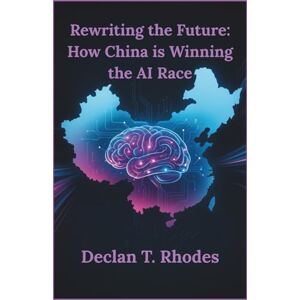 T. Rhodes, Declan Rewriting the Future: How China is Winning the AI Race: The Real-World Innovations that Are Redefining Technology and Global Power T. Rhodes, Declan Rewriting the Future: How China is Winning the AI Race: The Real-World Innovations that Are Redefining Technology and Global Power