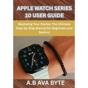 BYTE, A.B AVA APPLE WATCH SERIES 10 USER GUIDE: Mastering Your Device: The Ultimate Step-by-Step Manual for Beginners and Seniors BYTE, A.B AVA APPLE WATCH SERIES 10 USER GUIDE: Mastering Your Device: The Ultimate Step-by-Step Manual for Beginners and Seniors
