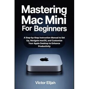 Elijah, Victor Mastering Mac mini M4 for Beginners: A Step-by-Step Instruction Manual to Set Up, Navigate macOS, and Customize Your Apple Desktop to Enhance Productivity Elijah, Victor Mastering Mac mini M4 for Beginners: A Step-by-Step Instruction Manual to Set Up, Navigate macOS, and Customize Your Apple Desktop to Enhance Productivity