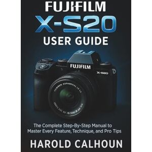 CALHOUN, HAROLD Fujifilm X-S20 User Guide: The Complete Step-By-Step Manual to Master Every Feature, Technique, and Pro Tips CALHOUN, HAROLD Fujifilm X-S20 User Guide: The Complete Step-By-Step Manual to Master Every Feature, Technique, and Pro Tips