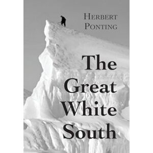 Ponting, Herbert G The Great White South, or With Scott in the Antarctic: Being an account of experiences with Captain Scott's South Pole Expedition and of the nature life of the Antarctic Ponting, Herbert G The Great White South, or With Scott in the Antarctic: Being an account of experiences with Captain Scott's South Pole Expedition and of the nature life of the Antarctic