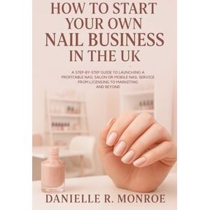 Monroe, Danielle R. How to Start Your Own Nail Business in the UK: A Step-by-Step Guide to Launching a Profitable Nail Salon or Mobile Nail Service – From Licensing to Marketing and Beyond Monroe, Danielle R. How to Start Your Own Nail Business in the UK: A Step-by-Step Guide to Launching a Profitable Nail Salon or Mobile Nail Service – From Licensing to Marketing and Beyond