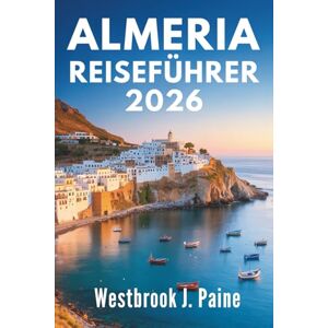 Paine, Westbrook J. ALMERIA REISEFÜHRER 2026: Entdecken Sie die Seele der spanischen Mittelmeerküste Paine, Westbrook J. ALMERIA REISEFÜHRER 2026: Entdecken Sie die Seele der spanischen Mittelmeerküste