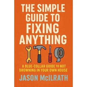 McIlrath, Jason The Simple Guide to Fixing Anything: A Blue-Collar Guide to Not Drowning in Your Own House McIlrath, Jason The Simple Guide to Fixing Anything: A Blue-Collar Guide to Not Drowning in Your Own House
