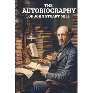 Mill, John Stuart The Autobiography of John Stuart Mill: How a Philosopher Was Made: A Life of Thought (Annotated) Mill, John Stuart The Autobiography of John Stuart Mill: How a Philosopher Was Made: A Life of Thought (Annotated)