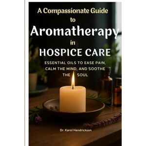 Hendrickson, Dr. Karol A Compassionate Guide to Aromatherapy in Hospice Care: Essential Oils to Ease Pain, Calm the Mind, and Soothe the Soul Hendrickson, Dr. Karol A Compassionate Guide to Aromatherapy in Hospice Care: Essential Oils to Ease Pain, Calm the Mind, and Soothe the Soul