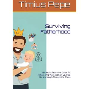 Pepe, Timius Surviving Fatherhood: The Real-Life Survival Guide for Fathers Who Want to Show Up, Step Up, and Laugh Through the Chaos Pepe, Timius Surviving Fatherhood: The Real-Life Survival Guide for Fathers Who Want to Show Up, Step Up, and Laugh Through the Chaos