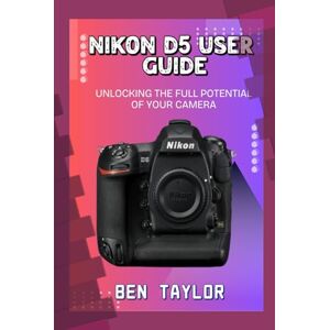 Taylor NIKON D5 USER GUIDE: UNLOCKING THE FULL POTENTIAL OF YOUR CAMERA Taylor NIKON D5 USER GUIDE: UNLOCKING THE FULL POTENTIAL OF YOUR CAMERA