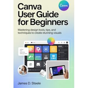 STEELE, JAMES D. CANVA USER GUIDE FOR BEGINNERS: Mastering Design Tools, Tips, and Techniques to Create Stunning Visuals STEELE, JAMES D. CANVA USER GUIDE FOR BEGINNERS: Mastering Design Tools, Tips, and Techniques to Create Stunning Visuals