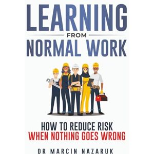 Nazaruk, Dr Marcin Learning From Normal Work: How to Reduce Risk When Nothing Goes Wrong Nazaruk, Dr Marcin Learning From Normal Work: How to Reduce Risk When Nothing Goes Wrong