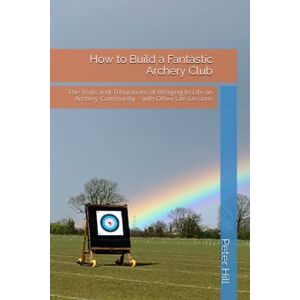 Hill, Peter WG How to Build a Fantastic Archery Club: The Trials and Tribulations of Bringing to Life an Archery Community with Other Life Lessons Hill, Peter WG How to Build a Fantastic Archery Club: The Trials and Tribulations of Bringing to Life an Archery Community with Other Life Lessons