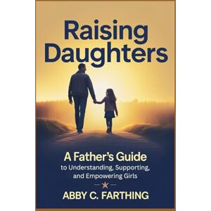 Farthing, Abby C. Raising Daughters: A Father's Guide to Understanding, Supporting, and Empowering Girls Farthing, Abby C. Raising Daughters: A Father's Guide to Understanding, Supporting, and Empowering Girls