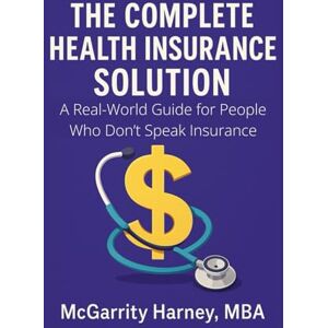 Harney, McGarrity The Complete Health Insurance Solution: A Real-World Guide for People Who Don't Speak Insurance Harney, McGarrity The Complete Health Insurance Solution: A Real-World Guide for People Who Don't Speak Insurance