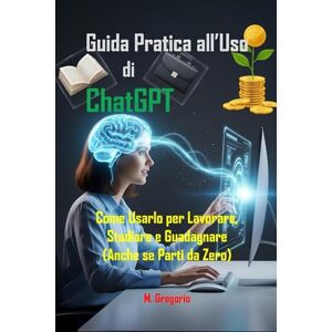 M., Gregorio Guida Pratica all’Uso di ChatGPT: Come Usarlo per Lavorare, Studiare e Guadagnare, Sfrutta l'Intelligenza Artificiale con una Guida Passo Passo (Anche se Parti da Zero) M., Gregorio Guida Pratica all’Uso di ChatGPT: Come Usarlo per Lavorare, Studiare e Guadagnare, Sfrutta l'Intelligenza Artificiale con una Guida Passo Passo (Anche se Parti da Zero)