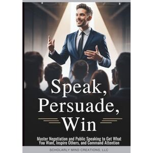 Scholarly Mind Creations LLC Speak, Persuade, Win: Master Negotiation and Public Speaking to Get What You Want, Inspire Others, and Command Attention Scholarly Mind Creations LLC Speak, Persuade, Win: Master Negotiation and Public Speaking to Get What You Want, Inspire Others, and Command Attention