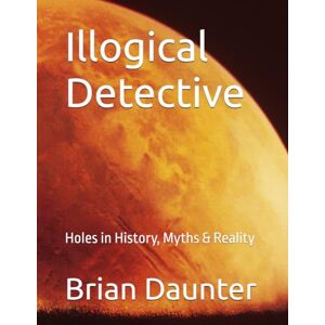 Daunter, Dr. Brian Illogical Detective: Holes in History, Myths & Reality Daunter, Dr. Brian Illogical Detective: Holes in History, Myths & Reality