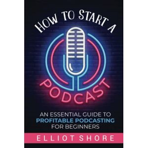 Shore, Elliot How to Start a Podcast: An Essential Guide to Profitable Podcasting for Beginners Shore, Elliot How to Start a Podcast: An Essential Guide to Profitable Podcasting for Beginners