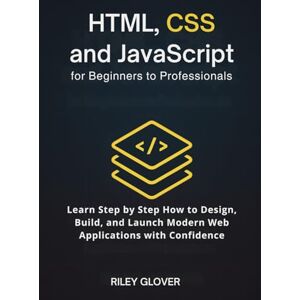 Glover, Riley HTML, CSS and JavaScript for Beginners to Professionals: Learn Step by Step How to Design, Build, and Launch Modern Web Applications with Confidence Glover, Riley HTML, CSS and JavaScript for Beginners to Professionals: Learn Step by Step How to Design, Build, and Launch Modern Web Applications with Confidence