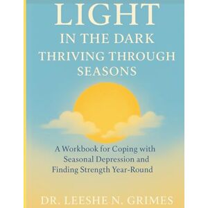 Grimes, Dr. Leeshe N. Light in the Dark: Thriving Through the Seasons: A Workbook for Coping with Seasonal Depression and Finding Strength Year-Round Grimes, Dr. Leeshe N. Light in the Dark: Thriving Through the Seasons: A Workbook for Coping with Seasonal Depression and Finding Strength Year-Round