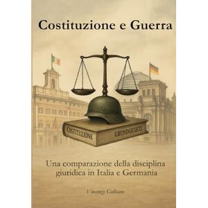 Gulisano, Vincenzo Costituzione e Guerra: Una comparazione della disciplina giuridica in Italia e Germania: Una comparazione della disciplina giurdica in Italia e Germania Gulisano, Vincenzo Costituzione e Guerra: Una comparazione della disciplina giuridica in Italia e Germania: Una comparazione della disciplina giurdica in Italia e Germania