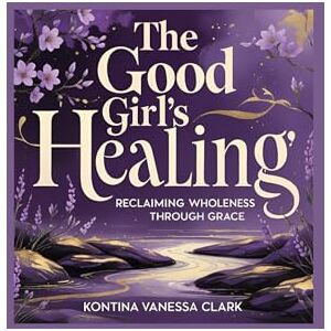 Clark, Kontina Vanessa The Good Girl’s Healing: Reclaiming Wholeness Through Grace Clark, Kontina Vanessa The Good Girl’s Healing: Reclaiming Wholeness Through Grace