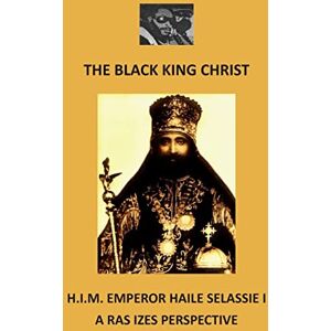 Izes, Ras The Black King Christ: H.I.M. Emperor Haile Selassie I: A Ras Izes Perspective Izes, Ras The Black King Christ: H.I.M. Emperor Haile Selassie I: A Ras Izes Perspective