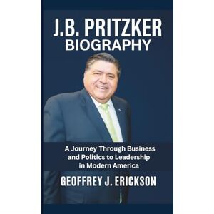 J. Erickson, Geoffrey J.B. Pritzker Biography: A Journey Through Business and Politics to Leadership in Modern America J. Erickson, Geoffrey J.B. Pritzker Biography: A Journey Through Business and Politics to Leadership in Modern America
