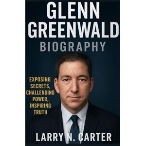 N. Carter, Larry GLENN GREENWALD BIOGRAPHY: Exposing Secrets, Challenging Power, Inspiring Truth N. Carter, Larry GLENN GREENWALD BIOGRAPHY: Exposing Secrets, Challenging Power, Inspiring Truth