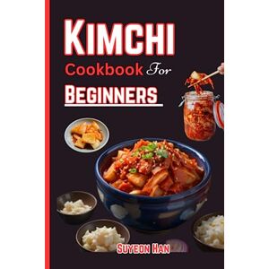 Han, Suyeon KIMCHI COOKBOOK FOR BEGINNERS: Simple and easy ways to make kimchi, Step into the World of Korean Cuisine Unleash the Secrets of Fermentation, Spice, and Kimchi Recipes! Han, Suyeon KIMCHI COOKBOOK FOR BEGINNERS: Simple and easy ways to make kimchi, Step into the World of Korean Cuisine Unleash the Secrets of Fermentation, Spice, and Kimchi Recipes!
