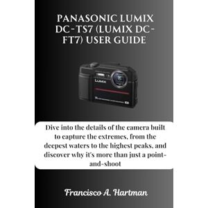 Hartman, Francisco A. Panasonic Lumix DC-TS7 (Lumix DC-FT7) User Guide: Dive into the details of the camera built to capture the extremes, from the deepest waters to the ... why it's more than just a point-and-shoot Hartman, Francisco A. Panasonic Lumix DC-TS7 (Lumix DC-FT7) User Guide: Dive into the details of the camera built to capture the extremes, from the deepest waters to the ... why it's more than just a point-and-shoot