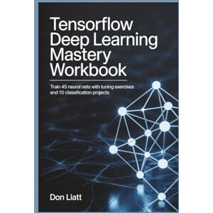 LIATT, DON TENSORFLOW DEEP LEARNING MASTERY WORKBOOK: Train 45 Neural Nets with Tuning Exercises and 10 Classification Projects LIATT, DON TENSORFLOW DEEP LEARNING MASTERY WORKBOOK: Train 45 Neural Nets with Tuning Exercises and 10 Classification Projects