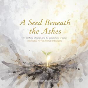 Garcia, Simona Stefanakova A SEED BENEATH THE ASHES: For Mothers, Children, and the Generations to Come. Dedicated to the people of Ukraine Garcia, Simona Stefanakova A SEED BENEATH THE ASHES: For Mothers, Children, and the Generations to Come. Dedicated to the people of Ukraine