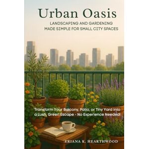 K. Hearthwood, Eriana Urban Oasis: Landscaping and Gardening Made Simple for Small City Spaces: Transform Your Balcony, Patio, or Tiny Yard into a Lush, Green Escape — No Experience Needed K. Hearthwood, Eriana Urban Oasis: Landscaping and Gardening Made Simple for Small City Spaces: Transform Your Balcony, Patio, or Tiny Yard into a Lush, Green Escape — No Experience Needed
