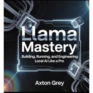 Grey, Axton Llama Mastery: Building Running, and Engineering Local AI like a Pro Grey, Axton Llama Mastery: Building Running, and Engineering Local AI like a Pro