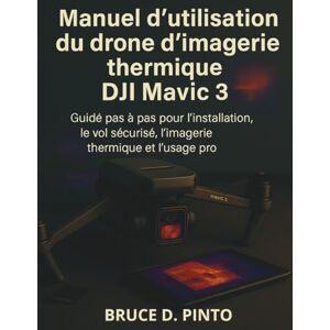PINTO, BRUCE D. Manuel d'utilisation du drone d'imagerie thermique DJI Mavic 3: Guide pas à pas pour l'installation, le vol sécurisé, l'imagerie thermique et l’usage pro. PINTO, BRUCE D. Manuel d'utilisation du drone d'imagerie thermique DJI Mavic 3: Guide pas à pas pour l'installation, le vol sécurisé, l'imagerie thermique et l’usage pro.