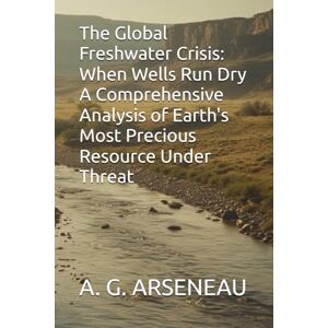 ARSENEAU, A. G. The Global Freshwater Crisis: When Wells Run Dry A Comprehensive Analysis of Earth's Most Precious Resource Under Threat ARSENEAU, A. G. The Global Freshwater Crisis: When Wells Run Dry A Comprehensive Analysis of Earth's Most Precious Resource Under Threat