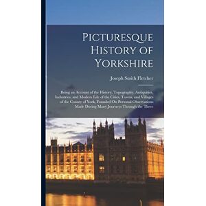 Fletcher, Joseph Smith Picturesque History of Yorkshire: Being an Account of the History, Topography, Antiquities, Industries, and Modern Life of the Cities, Towns, and ... Made During Many Journeys Through the Three Fletcher, Joseph Smith Picturesque History of Yorkshire: Being an Account of the History, Topography, Antiquities, Industries, and Modern Life of the Cities, Towns, and ... Made During Many Journeys Through the Three
