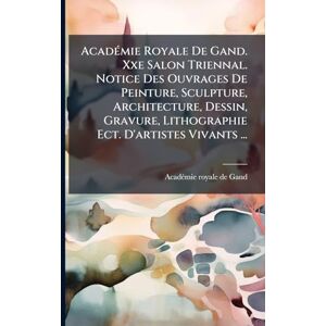 AcadÃ(c)mie Royale De Gand. Xxe Salon Triennal. Notice Des Ouvrages De Peinture, Sculpture, Architecture, Dessin, Gravure, Lithographie Ect. D'artistes Vivants ... AcadÃ(c)mie Royale De Gand. Xxe Salon Triennal. Notice Des Ouvrages De Peinture, Sculpture, Architecture, Dessin, Gravure, Lithographie Ect. D'artistes Vivants ...