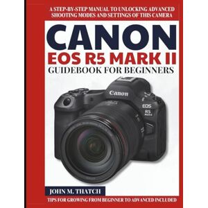 M. Thatch, John Canon EOS R5 Mark II Guidebook for Beginners: A Step-by-Step Manual to Unlocking Advanced Shooting Modes and Settings of this Camera M. Thatch, John Canon EOS R5 Mark II Guidebook for Beginners: A Step-by-Step Manual to Unlocking Advanced Shooting Modes and Settings of this Camera
