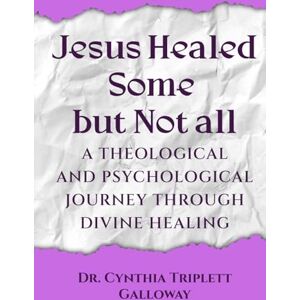 Cynthia Triplett Galloway, Dr. Jesus Healed Some But Not All: A Theological And Psychological Journey Through Divine Healing Cynthia Triplett Galloway, Dr. Jesus Healed Some But Not All: A Theological And Psychological Journey Through Divine Healing