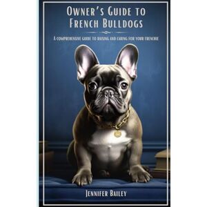 Bailey, Jennifer Owner's Guide to French Bulldogs: A Comprehensive Guide to Raising and Caring for your Frenchie Bailey, Jennifer Owner's Guide to French Bulldogs: A Comprehensive Guide to Raising and Caring for your Frenchie