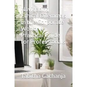 Gachanja, Ms Tabitha Navigating Ethical Dilemmas in the Corporate World: A Practical Guide for Professionals Gachanja, Ms Tabitha Navigating Ethical Dilemmas in the Corporate World: A Practical Guide for Professionals