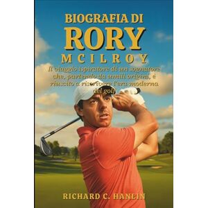 C. Hanlin, Richard Biografia Di Rory Mcilroy: Il viaggio ispiratore di un sognatore che, partendo da umili origini, è riuscito a riscrivere l'era moderna del golf C. Hanlin, Richard Biografia Di Rory Mcilroy: Il viaggio ispiratore di un sognatore che, partendo da umili origini, è riuscito a riscrivere l'era moderna del golf